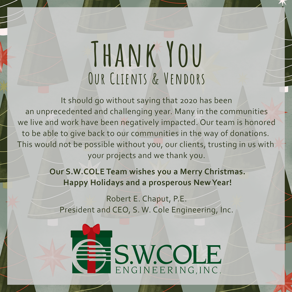 thank you our clients & vendors. It should go without saying that 2020 has been an unprecedented and challenging year. Many in the communities we live and work have been negatively impacted. Our team is honored to be able to give back to our communities in the way of donations. This would not be possible without you, our clients, trusting in us with your projects and we thank you. Our S.W. Cole team wishes you a Merry Christmas. Happy Holidays and a prosperous New Year! Robert E. Chaput, P.E. President and CEO, S. W. Cole Engineering, Inc.