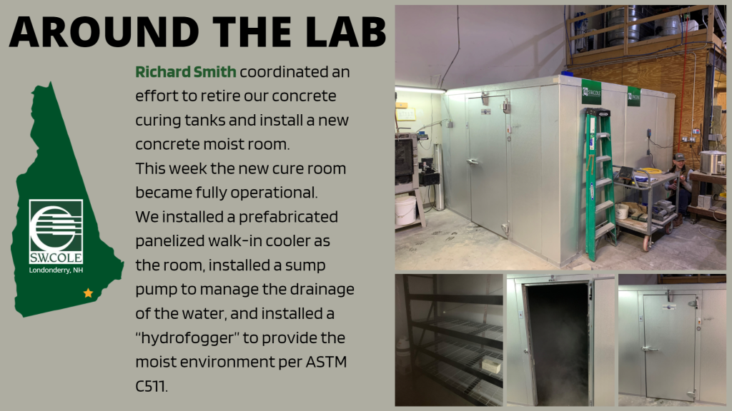 graphic of s.w. cole logo inside New Hampshire outline. Around the lab: Richard smith coordinated an effort to retire our concrete curing tanks and install a new concrete moist room. This week the new cure room became fully operational. We installed a prefabricated panelized walk-in cooler as the room, installed a sump pump to manage the drainage of the water, and installed a "hydrofogger" to provide the moist environment per ASTM C511.